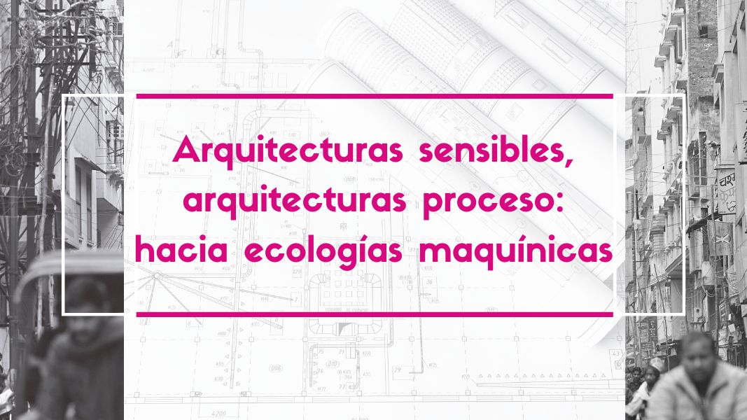 Arquitecturas sensibles, arquitecturas proceso: hacia ecologías maquínicas
